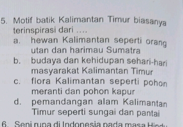 Motif batik Kalimantan Timur biasanya
terinspirasi dari ....
a. hewan Kalimantan seperti orang
utan dan harimau Sumatra
b. budaya dan kehidupan sehari-hari
masyarakat Kalimantan Timur
c. flora Kalimantan seperti pohon
meranti dan pohon kapur
d. pemandangan alam Kalimantan
Timur seperti sungai dan pantai