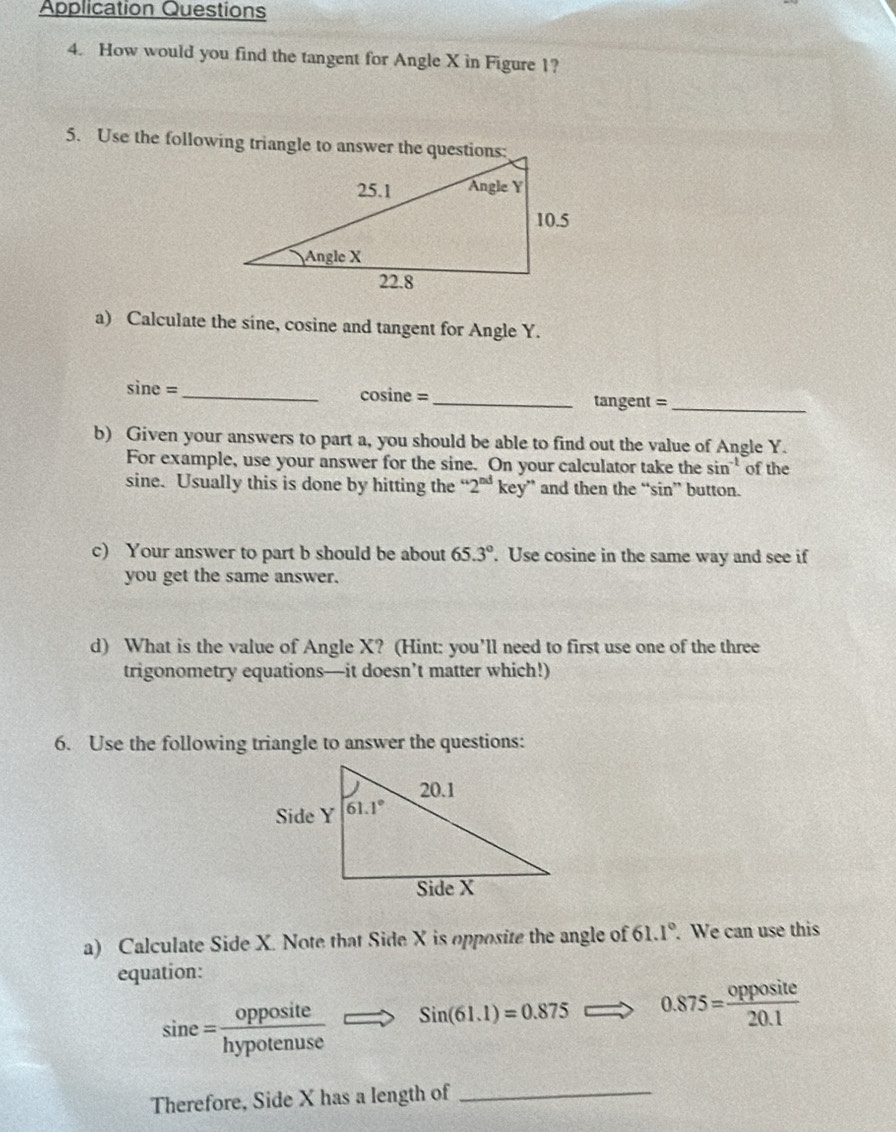 Application Questions
4. How would you find the tangent for Angle X in Figure 1?
5. Use the following triangle to answer the questions:
a) Calculate the sine, cosine and tangent for Angle Y.
sin e= _cosine =_ tangent =_
b) Given your answers to part a, you should be able to find out the value of Angle Y.
For example, use your answer for the sine. On your calculator take th esin^(-1) of the
sine. Usually this is done by hitting the “ 2^(nd) key” and then the “sin” button.
c) Your answer to part b should be about 65.3°. Use cosine in the same way and see if
you get the same answer.
d) What is the value of Angle X? (Hint: you’ll need to first use one of the three
trigonometry equations—it doesn’t matter which!)
6. Use the following triangle to answer the questions:
a) Calculate Side X. Note that Side X is opposite the angle of 61.1°. We can use this
equation:
sin e= opposite/hypotenuse Longleftrightarrow Sin(61.1)=0.875 0.875= opposite/20.1 
Therefore, Side X has a length of_