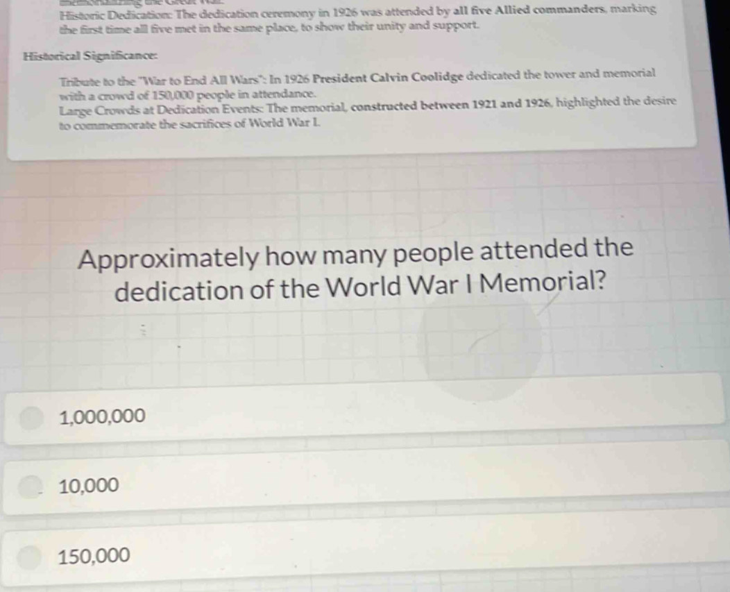 Historic Dedication: The dedication ceremony in 1926 was attended by all five Allied commanders, marking
the first time all five met in the same place, to show their unity and support.
Historical Significance:
Tribute to the 'War to End All Wars': In 1926 President Calvin Coolidge dedicated the tower and memorial
with a crowd of 150,000 people in attendance.
Large Crowds at Dedication Events: The memorial, constructed between 1921 and 1926, highlighted the desire
to commemorate the sacrifices of World War I.
Approximately how many people attended the
dedication of the World War I Memorial?
1,000,000
10,000
150,000