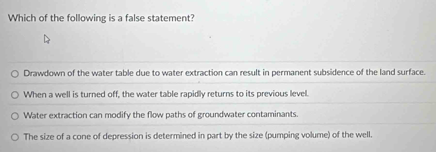 Which of the following is a false statement?
Drawdown of the water table due to water extraction can result in permanent subsidence of the land surface.
When a well is turned off, the water table rapidly returns to its previous level.
Water extraction can modify the flow paths of groundwater contaminants.
The size of a cone of depression is determined in part by the size (pumping volume) of the well.