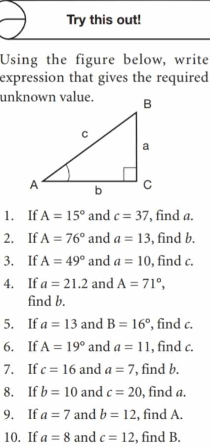 Try this out! 
Using the figure below, write 
expression that gives the required 
1. If A=15° and c=37 , find a. 
2. If A=76° and a=13 , find b. 
3. If A=49° and a=10 , find c. 
4. If a=21.2 and A=71°, 
find b. 
5. If a=13 and B=16° , find c. 
6. If A=19° and a=11 , find c. 
7. If c=16 and a=7 , find b. 
8. If b=10 and c=20 , find a. 
9. If a=7 and b=12 , find A. 
10. If a=8 and c=12 , find B.