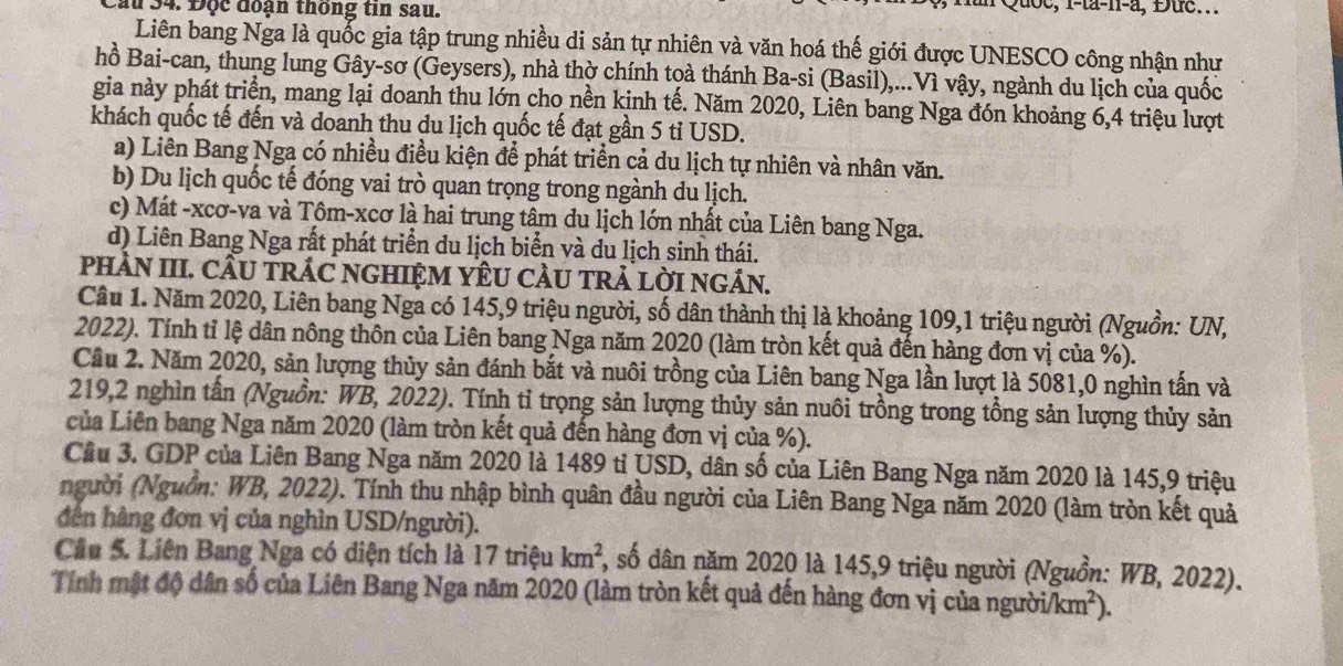 Cầu 34. Độc đoạn thông tin sau.
Quoc, 1-ta-n-a, Đuc...
Liên bang Nga là quốc gia tập trung nhiều di sản tự nhiên và văn hoá thế giới được UNESCO công nhận như
hồ Bai-can, thung lung Gây-sơ (Geysers), nhà thờ chính toà thánh Ba-si (Basil),...Vì vậy, ngành du lịch của quốc
gia này phát triển, mang lại doanh thu lớn cho nền kinh tế. Năm 2020, Liên bang Nga đón khoảng 6,4 triệu lượt
khách quốc tế đến và doanh thu du lịch quốc tế đạt gần 5 tỉ USD.
a) Liên Bang Nga có nhiều điều kiện để phát triển cả du lịch tự nhiên và nhân văn.
b) Du lịch quốc tế đóng vai trò quan trọng trong ngành du lịch.
c) Mát -xcơ-va và Tôm-xcơ là hai trung tâm du lịch lớn nhất của Liên bang Nga.
d) Liên Bang Nga rất phát triển du lịch biển và du lịch sinh thái.
pHÀN III. CÂU TRÁC NGHIỆM YÊU CÀU TRẢ LỜI NGÁN.
Cầu 1. Năm 2020, Liên bang Nga có 145,9 triệu người, số dân thành thị là khoảng 109,1 triệu người (Nguồn: UN,
2022). Tính tỉ lệ dân nông thôn của Liên bang Nga năm 2020 (làm tròn kết quả đến hàng đơn vị của %).
Cầu 2. Năm 2020, sản lượng thủy sản đánh bắt và nuôi trồng của Liên bang Nga lần lượt là 5081,0 nghìn tấn và
219,2 nghìn tấn (Nguồn: WB, 2022). Tính tỉ trọng sản lượng thủy sản nuôi trồng trong tổng sản lượng thủy sản
của Liên bang Nga năm 2020 (làm tròn kết quả đến hàng đơn vị của %).
Cầu 3. GDP của Liên Bang Nga năm 2020 là 1489 tỉ USD, dân số của Liên Bang Nga năm 2020 là 145,9 triệu
người (Nguồn: WB, 2022). Tính thu nhập bình quân đầu người của Liên Bang Nga năm 2020 (làm tròn kết quả
dến hàng đơn vị của nghìn USD/người).
Cầu 5. Liên Bang Nga có diện tích là 17 triệu km^2 , số dân năm 2020 là 145,9 triệu người (Nguồn: WB, 2022).
Tính mật độ dân số của Liên Bang Nga năm 2020 (làm tròn kết quả đến hàng đơn vị của người/ki n^2 ).