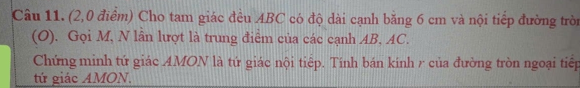 (2,0 điểm) Cho tam giác đều ABC có độ dài cạnh bằng 6 cm và nội tiếp đường tròn 
(O). Gọi M, N lần lượt là trung điểm của các cạnh AB, AC. 
Chứng minh tứ giác AMON là tứ giác nội tiếp. Tính bán kính r của đường tròn ngoại tiếp 
tứ giác AMON.