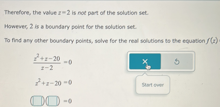 Therefore, the value z=2 is not part of the solution set. 
However, 2 is a boundary point for the solution set. 
To find any other boundary points, solve for the real solutions to the equation f(z) :
 (z^2+z-20)/z-2 =0
5
z^2+z-20=0
Start over
(□ )(□ )=0