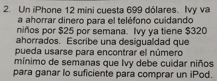 Un iPhone 12 mini cuesta 699 dólares. Ivy va 
a ahorrar dinero para el teléfono cuidando 
niños por $25 por semana. Ivy ya tiene $320
ahorrados. Escribe una desigualdad que 
pueda usarse para encontrar el número 
mínimo de semanas que Ivy debe cuidar niños 
para ganar lo suficiente para comprar un iPod.