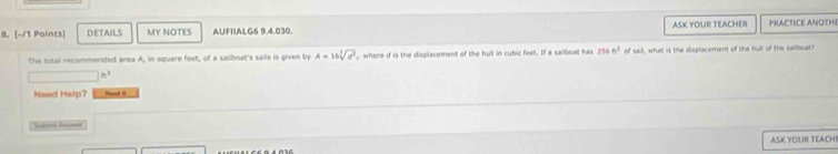 DETAILS MY NOTES AUFIIALG6 9.4.030. ASK YOUR TEACHER PRACTICE ANOTHI
The total recommended area A, in square feet, of a sailboat's sails is given by A=16sqrt[3](a^2) , where d is the displacement of the hull in cubic feet. If a sailboal has 256m^2 of sail, what is the displacement of the hull of the saliboat?
n^3
Need Help?
Saed Anosen
ASK YOUR TEACH