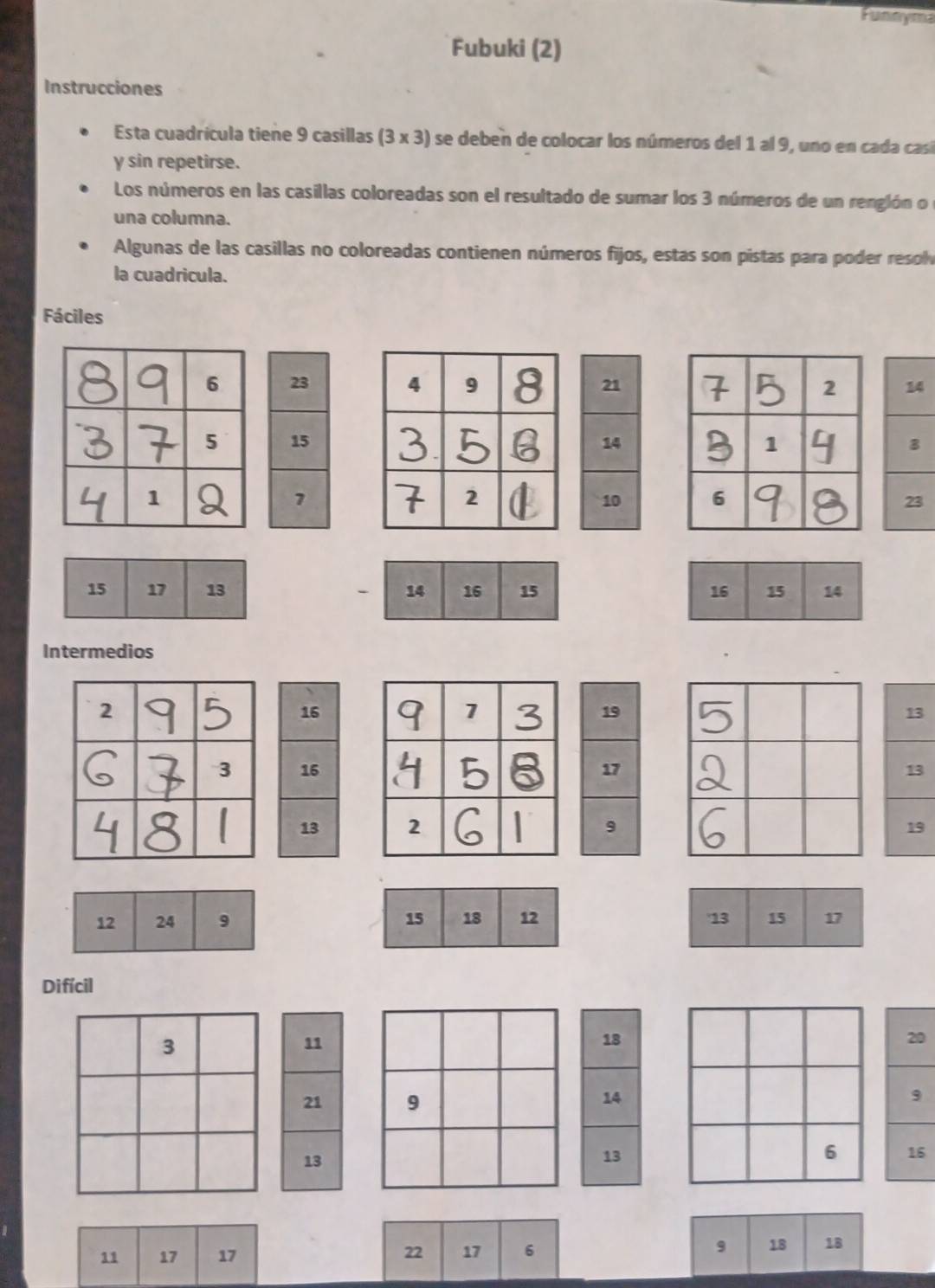 Funnyma 
Fubuki (2) 
Instrucciones 
Esta cuadrícula tiene 9 casillas (3 x 3) se deben de colocar los números del 1 al 9, uno en cada casí 
y sin repetirse. 
Los números en las casillas coloreadas son el resultado de sumar los 3 números de un renglón o l 
una columna. 
Algunas de las casillas no coloreadas contienen números fijos, estas son pistas para poder resolv 
la cuadricula. 
Fáciles 



Intermedios
13
13
19
12 24 9
Difícil
3
11
20
21 9 9
13
6 16
11 17 17
22 17 6 9 18 18