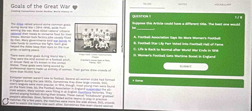 Goals of the Great War _TO-DO NOTES VOCABULARY
Creating Connections Social Studies: World History ()
QUESTION 1
1/8
The Allies rallied around some common goals
Suppose this Article could have a different title. The best one would
during World War I (1914-1918), aside from
be_
winning the war. Most Allied nations' citizens
ratisned their meals to conserve food for their
trsops. Women took factory jobs usually filledA. Football Association Says No More Women's Football
by men. Many governments sold war bonds to
raise funds to continue the fight. Each goalB. Football Star Lily Parr Voted into Football Hall of Fame
helped the Allies keep their eyes on the true C. Life Is Back to Normal after World War Ends in 1918
prize— 4 lasting peace.
There were other goals during World War I. Imuge creail: Carbo HistancavGefty 'agn D. Women's Football Gets Wartime Boost in England
They were the kind scored on a football pitch, A woman's anccur team in Parts,
or soccer field, as it's known in the United Franca, 1921
States. These goals were being scored by SUBMIT
professional teams made up entirely of women. Their games drew crowds of
more than 50,000 fans!
European women weren't new to football. Several all-women clubs had formed 》 Extras
in England during the late 1800s. Sometimes they drew large crowds. Still,
men's leagues were more popular. In 1914, though, most young men were found
on the front lines. So, the Football Association in England suspended the all-
male season. Many women were filling in at English munitions factories. They
started playing football during their breaks. These casual "kickabouts" grabbed
people's amention. Soon, factories fielded entire teams to play in practice
matches. For a few years, the matches were more like side shows. Still, crowds
C daid to watch the teams plav each other. Sometimes they even plaved against