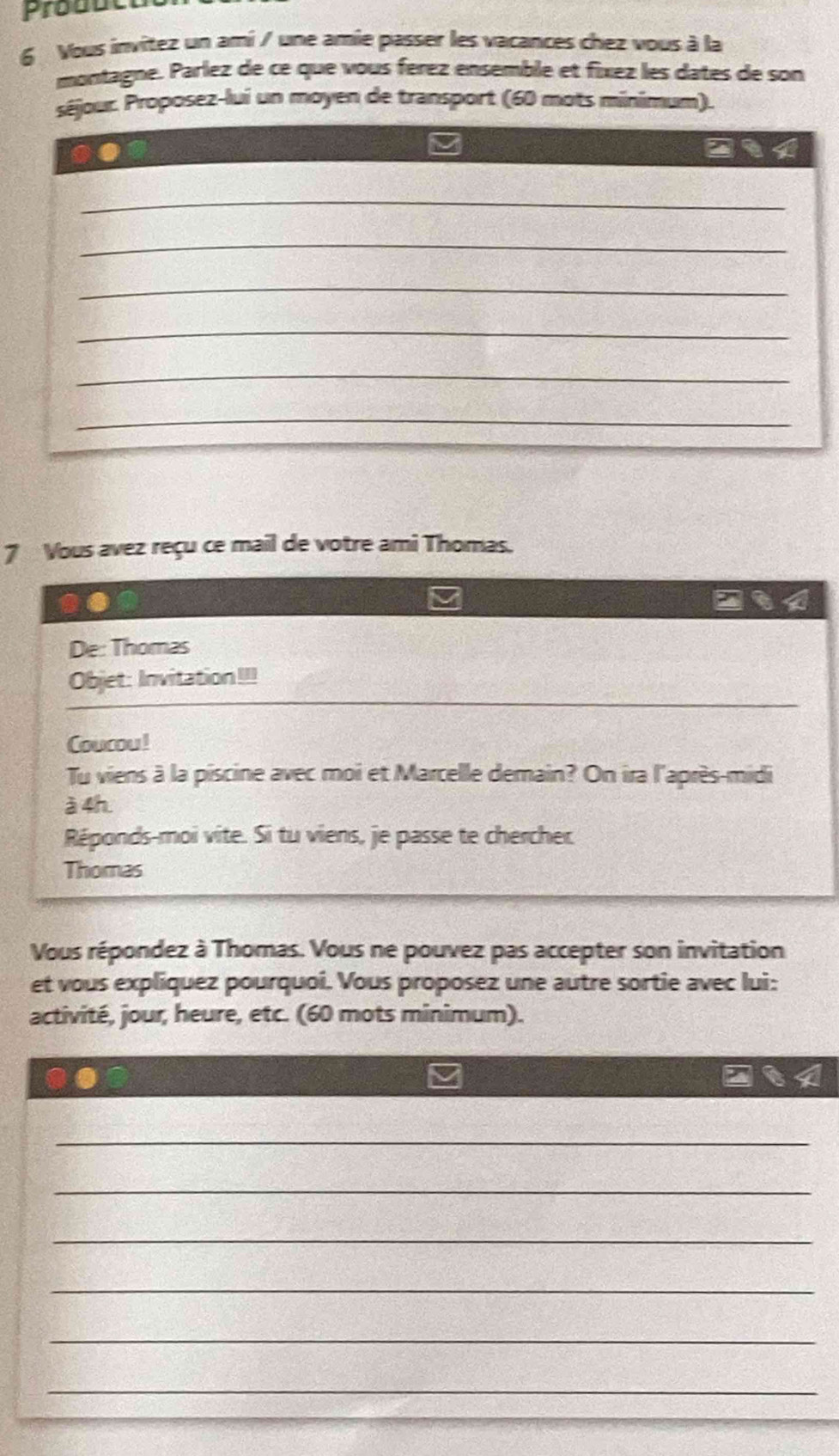 Produt 
6 Vous invítez un ami / une amie passer les vacances chez vous à la 
montagne. Parlez de ce que vous férez ensemble et fíxez les dates de son 
séjour. Proposez-lui un moyen de transport (60 mots minimum). 
_ 
_ 
_ 
_ 
_ 
_ 
7 Vous avez reçu ce mail de votre ami Thomas. 
De: Thomas 
Objet: Invitation!!! 
Coucou! 
Tu viens à la piscine avec moi et Marcelle demain? On ira l'après-midi 
à 4h 
Réponds-moi vite. Si tu viens, je passe te chercher 
Thomas 
Vous répondez à Thomas. Vous ne pouvez pas accepter son invitation 
et vous expliquez pourquoi. Vous proposez une autre sortie avec lui: 
activité, jour, heure, etc. (60 mots minimum). 
_ 
_ 
_ 
_ 
_ 
_