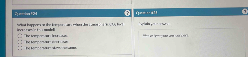 ? Question #25
?
What happens to the temperature when the atmospheric CO_2 level Explain your answer.
increases in this model?
The temperature increases. Please type your answer here.
The temperature decreases.
The temperature stays the same.