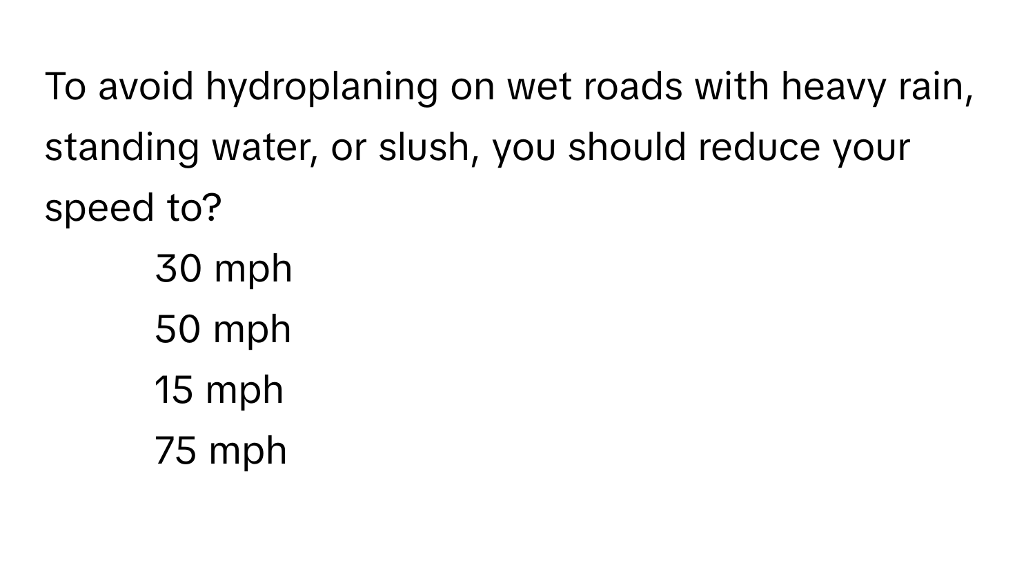 To avoid hydroplaning on wet roads with heavy rain, standing water, or slush, you should reduce your speed to?

1) 30 mph 
2) 50 mph 
3) 15 mph 
4) 75 mph