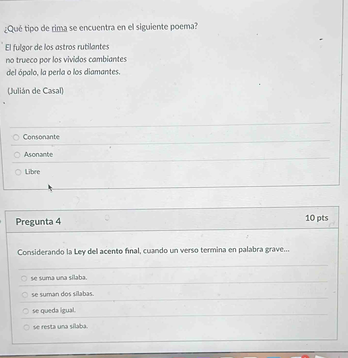 ¿Qué tipo de rima se encuentra en el siguiente poema?
El fulgor de los astros rutilantes
no trueco por los vividos cambiantes
del ópalo, la perla o los diamantes.
(Julián de Casal)
Consonante
Asonante
Libre
Pregunta 4 10 pts
Considerando la Ley del acento fınal, cuando un verso termina en palabra grave...
se suma una sílaba.
se suman dos sílabas.
se queda igual.
se resta una sílaba.