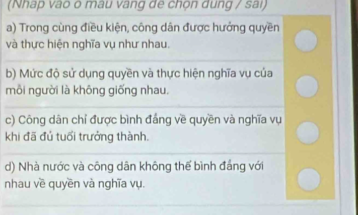 (Nhap vào o mâu vàng đe chọn dung / sai)
a) Trong cùng điều kiện, công dân được hưởng quyền
và thực hiện nghĩa vụ như nhau.
b) Mức độ sử dụng quyền và thực hiện nghĩa vụ của
mỗi người là không giống nhau.
c) Công dân chỉ được bình đẳng về quyền và nghĩa vụ
khi đã đủ tuổi trưởng thành.
d) Nhà nước và công dân không thể bình đẳng với
nhau về quyền và nghĩa vụ.