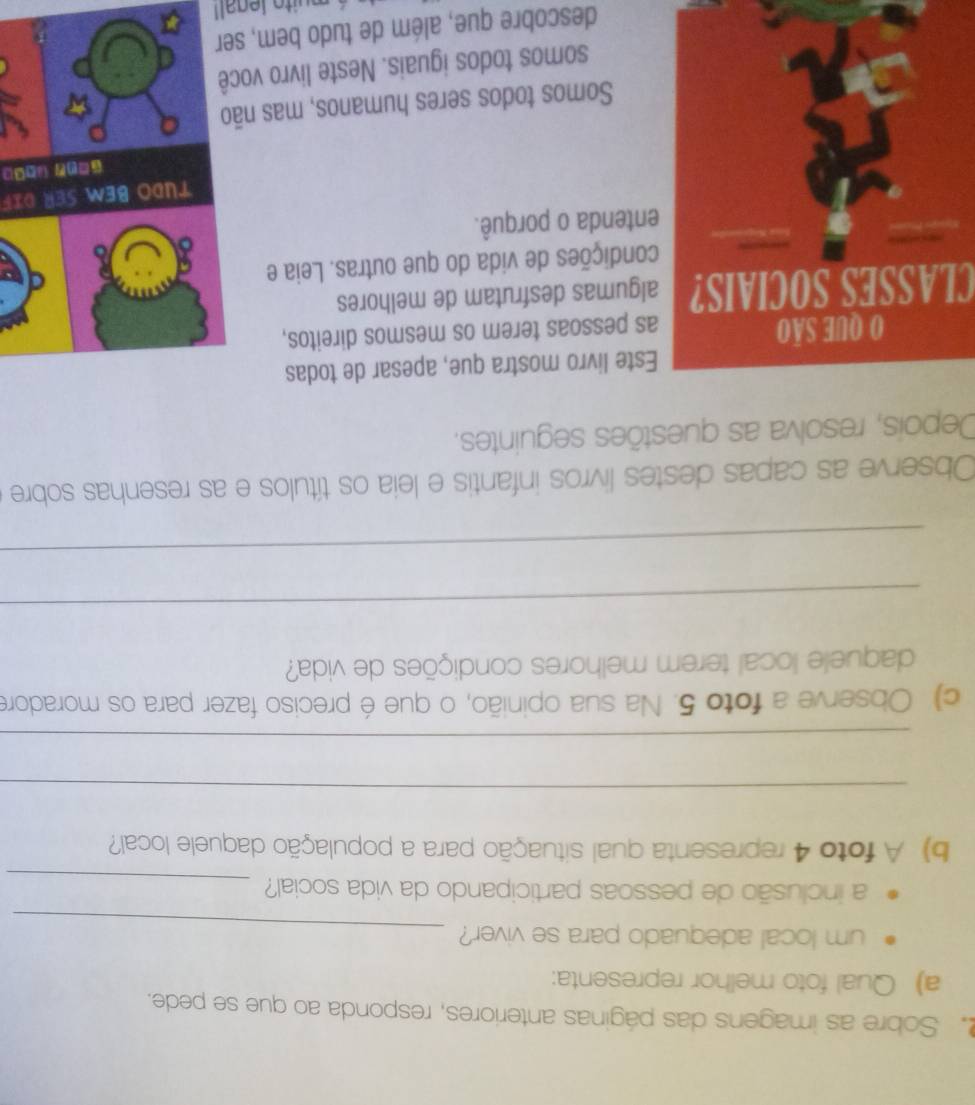Sobre as imagens das páginas anteriores, responda ao que se pede. 
a) Qual foto melhor representa: 
um local adequado para se viver? 
_ 
a inclusão de pessoas participando da vida social? 
_ 
b) A foto 4 representa qual situação para a população daquele local? 
_ 
_ 
c) Observe a foto 5. Na sua opinião, o que é preciso fazer para os moradore 
daquele local terem melhores condições de vida? 
_ 
_ 
Observe as capas destes livros infantis e leia os títulos e as resenhas sobre 
Depois, resolva as questões seguintes. 
te livro mostra que, apesar de todas 
pessoas terem os mesmos direitos, 
CLASSES SOCIAIS?gumas desfrutam de melhores 
ndições de vida do que outras. Leia e 
tenda o porquê. 
TUdo beM ser dif 
□( (□□ 
Somos todos seres humanos, mas nã 
somos todos iguais. Neste livro vo 
descobre que, além de tudo bem, ser 
é muito legall
