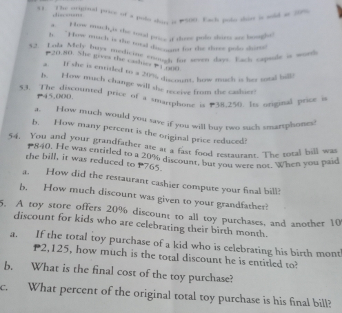 $1. The original price of a polo shus is #500. Each polo sort is sold at 20%
fscou 
. How mich,is the total price if three polo shirts are bought 
b. “How much is the total discount for the duve polo skirts 
52. Lola Mely buys medicine enough for seven days. Each capsule is worth
20.80. She gives the cashier 1.000
a. If she is entitled to a 20% discount, how much is her sotal bill 
b. How much change will she receive from the cashier! 
53. The discounted price of a smartphone is 38,250. Its original price i
P45,000. 
a. How much would you save if you will buy two such smartphones? 
b. How many percent is the original price reduced? 
54. You and your grandfather ate at a fast food restaurant. The total bill was
840. He was entitled to a 20% discount, but you were not. When you paid 
the bill, it was reduced to P765. 
a. How did the restaurant cashier compute your final bill? 
b. How much discount was given to your grandfather? 
5. A toy store offers 20% discount to all toy purchases, and another 10
discount for kids who are celebrating their birth month. 
a. If the total toy purchase of a kid who is celebrating his birth mont
P2,125, how much is the total discount he is entitled to? 
b. What is the final cost of the toy purchase? 
c. What percent of the original total toy purchase is his final bill?