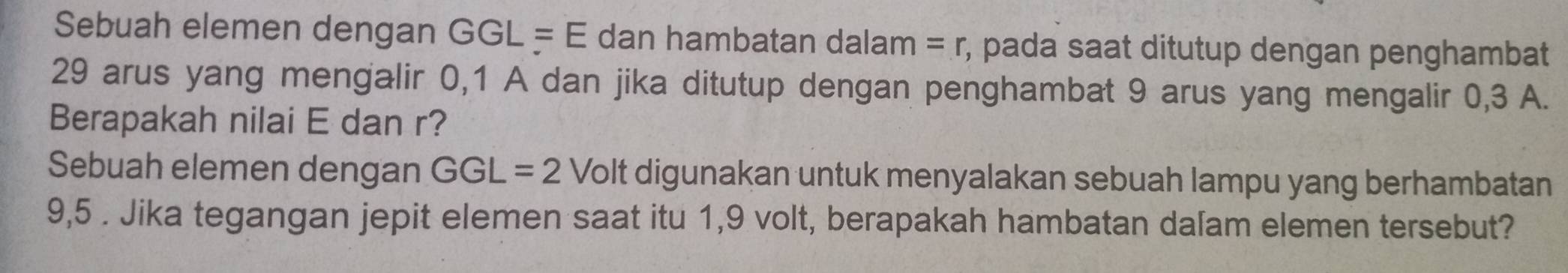 Sebuah elemen dengan GGL=E dan hambatan dalam =r , pada saat ditutup dengan penghambat
29 arus yang mengalir 0, 1 A dan jika ditutup dengan penghambat 9 arus yang mengalir 0,3 A. 
Berapakah nilai E dan r? 
Sebuah elemen dengan GGL=2 Volt digunakan untuk menyalakan sebuah lampu yang berhambatan
9,5. Jika tegangan jepit elemen saat itu 1,9 volt, berapakah hambatan dalam elemen tersebut?