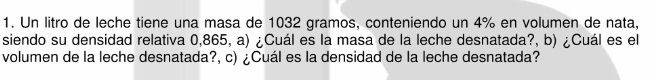 Un litro de leche tiene una masa de 1032 gramos, conteniendo un 4% en volumen de nata, 
siendo su densidad relativa 0,865, a) ¿Cuál es la masa de la leche desnatada?, b) ¿Cuál es el 
volumen de la leche desnatada?, c) ¿Cuál es la densidad de la leche desnatada?