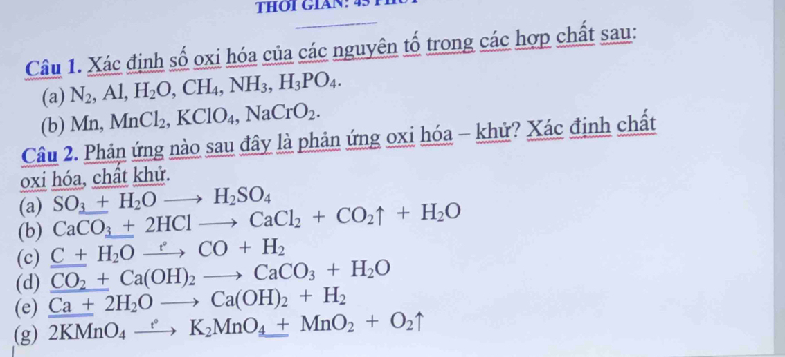 THOI GIAN: 4: 
Câu 1. Xác định số oxi hóa của các nguyên tố trong các hợp chất sau: 
(a) N_2. Al, H_2O, CH_4, NH_3, H_3PO_4. 
(b) Mn, MnCl_2, KClO_4, NaCrO_2. 
Câu 2. Phản ứng nào sau đây là phản ứng oxi hóa - khứ? Xác định chất 
oxi hóa, chất khử. 
(a) SO_3+H_2Oto H_2SO_4
(b) CaCO_3+2HClto CaCl_2+CO_2uparrow +H_2O
(c) C+H_2Oxrightarrow eto CO+H_2 
(d) CO_2+Ca(OH)_2to CaCO_3+H_2O
(e) Ca+2H_2Oto Ca(OH)_2+H_2
(g) 2KMnO_4xrightarrow eK_2MnO_4+MnO_2+O_2uparrow