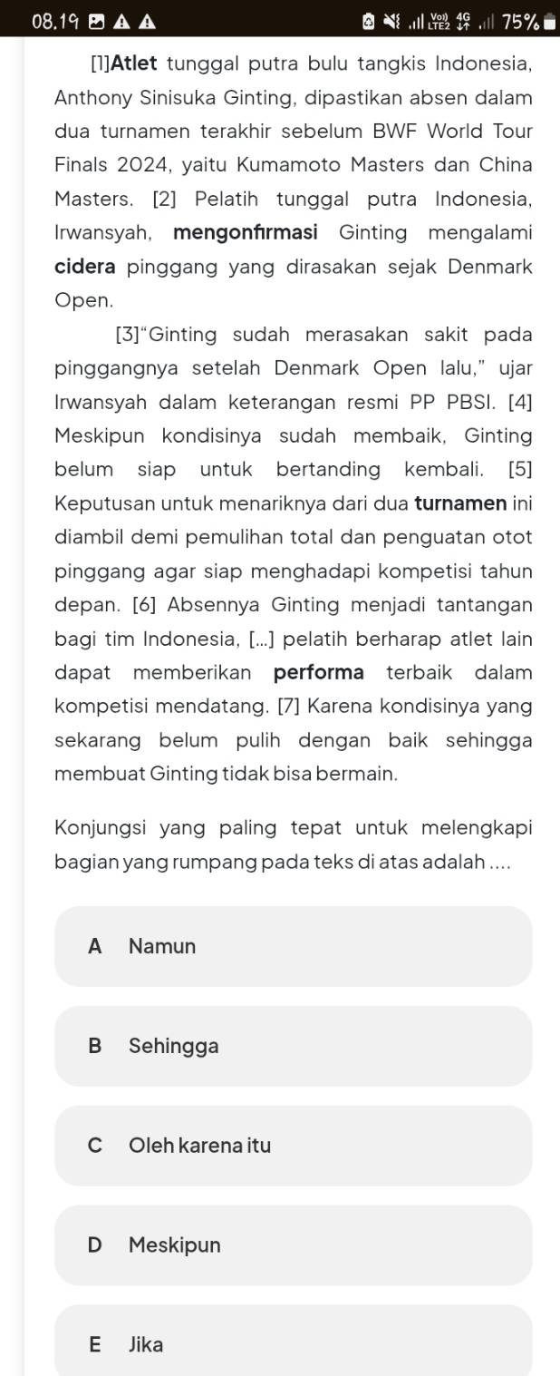 08.19 A A 75% ■
[1]Atlet tunggal putra bulu tangkis Indonesia,
Anthony Sinisuka Ginting, dipastikan absen dalam
dua turnamen terakhir sebelum BWF World Tour
Finals 2024, yaitu Kumamoto Masters dan China
Masters. [2] Pelatih tunggal putra Indonesia,
Irwansyah, mengonfırmasi Ginting mengalami
cidera pinggang yang dirasakan sejak Denmark
Open.
[3]“Ginting sudah merasakan sakit pada
pinggangnya setelah Denmark Open lalu,”ujar
Irwansyah dalam keterangan resmi PP PBSI. [4]
Meskipun kondisinya sudah membaik, Ginting
belum siap untuk bertanding kembali. [5]
Keputusan untuk menariknya dari dua turnamen ini
diambil demi pemulihan total dan penguatan otot
pinggang agar siap menghadapi kompetisi tahun 
depan. [6] Absennya Ginting menjadi tantangan
bagi tim Indonesia, [...] pelatih berharap atlet lain
dapat memberikan performa terbaik dalam
kompetisi mendatang. [7] Karena kondisinya yang
sekarang belum pulih dengan baik sehingga 
membuat Ginting tidak bisa bermain.
Konjungsi yang paling tepat untuk melengkapi
bagian yang rumpang pada teks di atas adalah ....
A Namun
B Sehingga
C Oleh karena itu
D Meskipun
E Jika