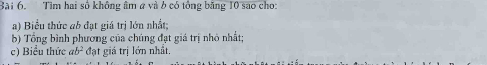 Tìm hai số không âm a và b có tổng băng 10 sao cho: 
a) Biểu thức ab đạt giá trị lớn nhất; 
b) Tổng bình phương của chúng đạt giá trị nhỏ nhất; 
c) Biểu thức ab^2 đạt giá trị lớn nhất.