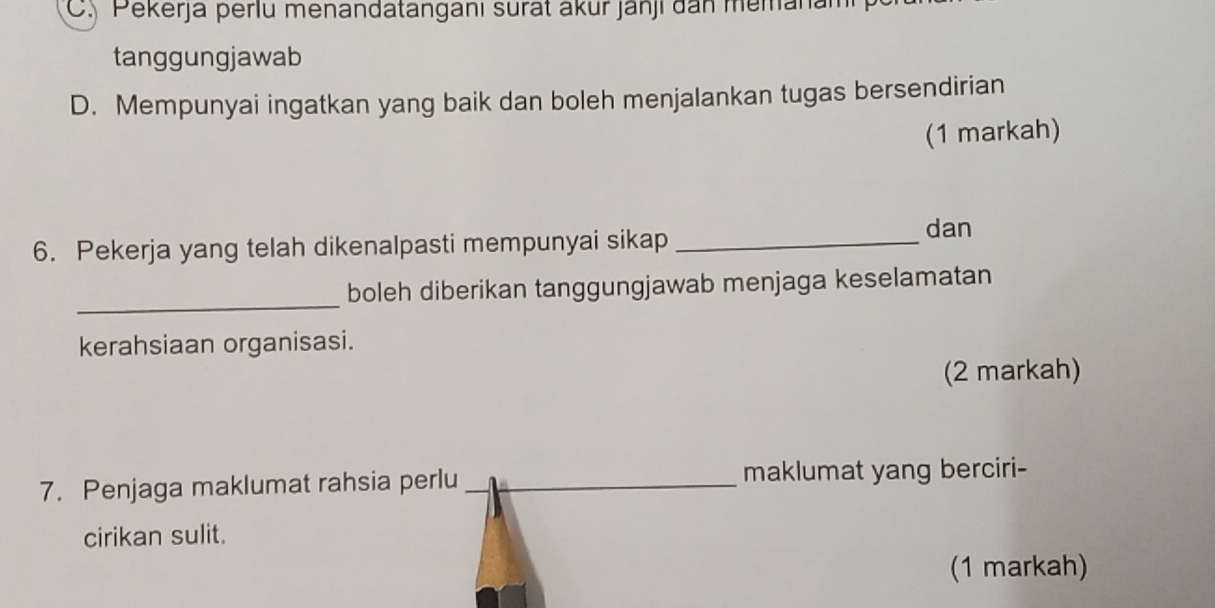 C. Pekerja perlu menandatanganı surat akur janji dan memanan
tanggungjawab
D. Mempunyai ingatkan yang baik dan boleh menjalankan tugas bersendirian
(1 markah)
6. Pekerja yang telah dikenalpasti mempunyai sikap_
dan
_
boleh diberikan tanggungjawab menjaga keselamatan
kerahsiaan organisasi.
(2 markah)
7. Penjaga maklumat rahsia perlu _maklumat yang berciri-
cirikan sulit.
(1 markah)