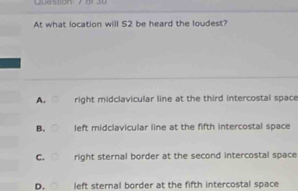 At what location will S2 be heard the loudest?
A. right midclavicular line at the third intercostal space
B. left midclavicular line at the fifth intercostal space
C. right sternal border at the second intercostal space
D. left sternal border at the fifth intercostal space