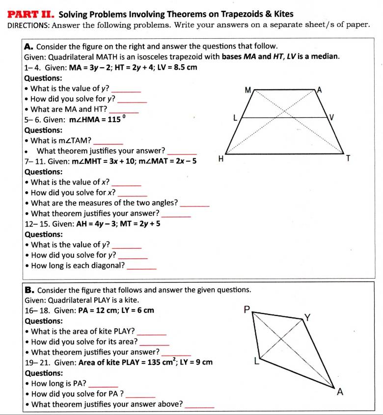 PART II. Solving Problems Involving Theorems on Trapezoids & Kites 
DIRECTIONS: Answer the following problems. Write your answers on a separate sheet/s of paper. 
A. Consider the figure on the right and answer the questions that follow. 
Given: Quadrilateral MATH is an isosceles trapezoid with bases MA and HT, LV is a median. 
1- 4. Given: MA=3y-2; HT=2y+4; LV=8.5cm
Questions: 
What is the value of y? _ 
How did you solve for y?_ 
What are MA and HT?_ 
5- 6. Given: m∠ HMA=115°
Questions: 
What is m∠ TAM ?_ 
What theorem justifies your answer?_ 
7- 11. Given: m∠ MHT=3x+10; m∠ MAT=2x-5
Questions: 
What is the value of x? 
_ 
How did you solve for x?_ 
What are the measures of the two angles?_ 
What theorem justifies your answer?_ 
12- 15. Given: AH=4y-3; MT=2y+5
Questions: 
What is the value of y?_ 
How did you solve for y?_ 
How long is each diagonal?_ 
B. Consider the figure that follows and answer the given questions. 
Given: Quadrilateral PLAY is a kite. 
16- 18. Given: PA=12cm; LY=6cm
Questions: 
What is the area of kite PLAY?_ 
How did you solve for its area?_ 
What theorem justifies your answer?_ 
19- 21. Given: Area of kite PLAY=135cm^2; LY=9cm
Questions: 
How long is PA?_ 
How did you solve for PA ?_ 
What theorem justifies your answer above?_