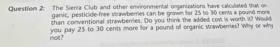 The Sierra Club and other environmental organizations have calculated that or- 
ganic, pesticide-free strawberries can be grown for 25 to 30 cents a pound more 
than conventional strawberries. Do you think the added cost is worth it? Would 
you pay 25 to 30 cents more for a pound of organic strawberries? Why or why 
not?