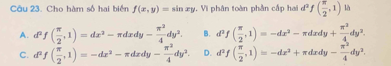 Cho hàm số hai biến f(x,y)=sin xy. Vi phân toàn phần cấp hai d^2f( π /2 ,1) là
A. d^2f( π /2 ,1)=dx^2-π dxdy- π^2/4 dy^2. B. d^2f( π /2 ,1)=-dx^2-π dxdy+ π^2/4 dy^2.
C. d^2f( π /2 ,1)=-dx^2-π dxdy- π^2/4 dy^2. D. d^2f( π /2 ,1)=-dx^2+π dxdy- π^2/4 dy^2.