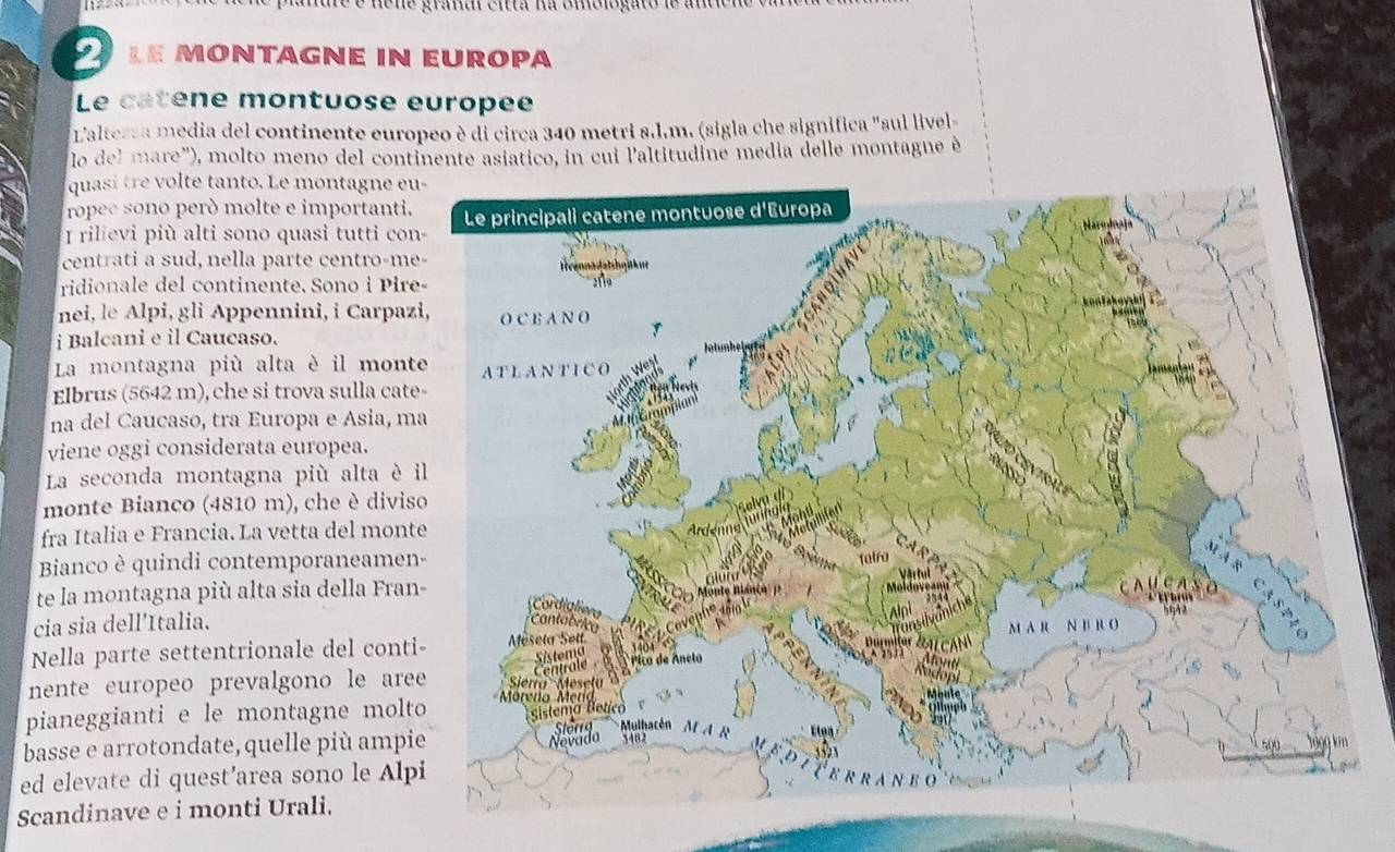 ne graa en a na cmo lo gato de a n 
le montágne in europa 
Le catene montuose europée 
Laltezsa media del continente europeo è di circa 340 metri s.1.m. (sigla che significa "sul livel 
lo del mare"), molto meno del continente asiático, in cui l'altitudine media delle montagne é 
quasi tre volte tanto. Le montagne e 
ropee sono però molte e importanti. 
I rilievi più alti sono quasi tutti con 
centrati a sud, nella parte centro-me 
ridionale del continente. Sono i Pire 
nei, le Alpi, gli Appennini, i Carpaz 
i Balcani e il Caucaso. 
La montagna più alta è il mont 
Elbrus (5642 m), che si trova sulla cat 
na del Caucaso, tra Europa e Asia, m 
viene oggi considerata europea. 
La seconda montagna più alta è 
monte Bianco (4810 m), che è divis 
fra Italia e Francia. La vetta del mont 
Bianco è quindi contemporaneame 
te la montagna più alta sia della Fran 
cia sia dell’Italia. 
Nella parte settentrionale del cont 
nente europeo prevalgono le are 
pianeggianti e le montagne molt 
basse e arrotondate, quelle più ampi 
ed elevate di quest’area sono le Alp 
Scandinave e i monti Urali.