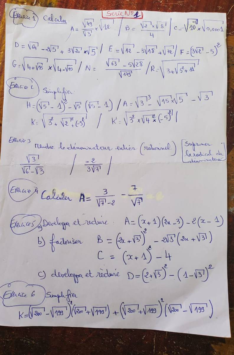 senie NOMV
Freaace  calcale A= sqrt(49)/sqrt(3) * sqrt(12) B= (sqrt(2)* sqrt(8))/4 |C=sqrt(10)* sqrt(0,0001),0001
D=sqrt(64)-2sqrt(5)+3sqrt(20)* sqrt(5)/E=sqrt(12)-3sqrt(18)+sqrt(32)/F=(3sqrt(2)-5)^2
G=sqrt(4+sqrt 15)* sqrt(4-sqrt 15)/N= (sqrt(63)-5sqrt(28))/sqrt(175) /R=sqrt(3+sqrt 5^2+11)
bace i suplifie H=(sqrt(5)-1)^2-sqrt(5)(sqrt(5)-1)/A=sqrt(3)-sqrt(15)* sqrt(5)-sqrt(3)
k=sqrt(3^2+sqrt 2^2+(-5)^2) K'=sqrt(3^2* sqrt 4^2* (-5)^2)/
Exeac 3 nawdhe tecomonmatean enten (ralonce) Supumen 7
 sqrt(3)/sqrt(6)-sqrt(3) 
Caxadical do
 (-2)/3sqrt(7)  denmater
ExecieA Calilen A= 3/sqrt(7)-2 - 7/sqrt(7) 
Breaces  Deelopem et rclunc A=(x+1)(2x-3)-2(x-1)
b) fadhuise B=(2x+sqrt(3))^2-2sqrt(3)(2x+sqrt(3))
C=(x+1)^2-4
() developen et redune D=(2+sqrt(3))^2-(1-sqrt(3))^2
Exeaice 6 Smphfie
k=(sqrt(200)-sqrt(199))^2(sqrt(200)+sqrt(199))+(sqrt(200)+sqrt(199))^2(sqrt(200)-sqrt(199))