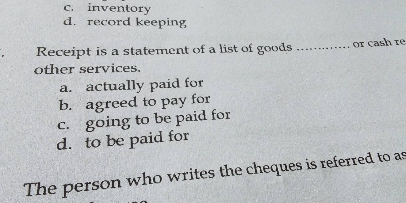 c. inventory
d. record keeping
Receipt is a statement of a list of goods _or cash re
other services.
a. actually paid for
b. agreed to pay for
c. going to be paid for
d. to be paid for
The person who writes the cheques is referred to as