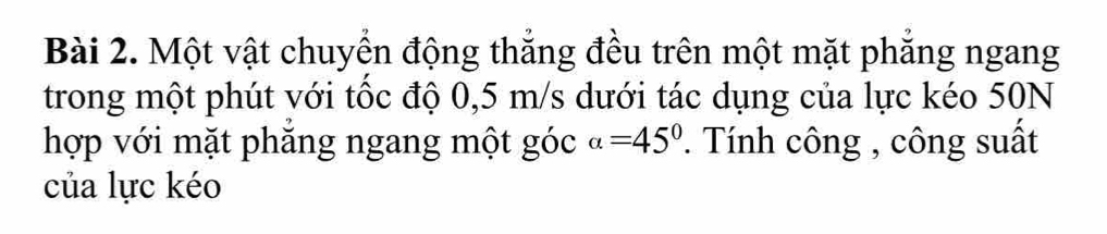 Một vật chuyển động thắng đều trên một mặt phẳng ngang 
trong một phút với tốc độ 0,5 m/s dưới tác dụng của lực kéo 50N
hợp với mặt phăng ngang một góc alpha =45° *. Tính công , công suất 
của lực kéo