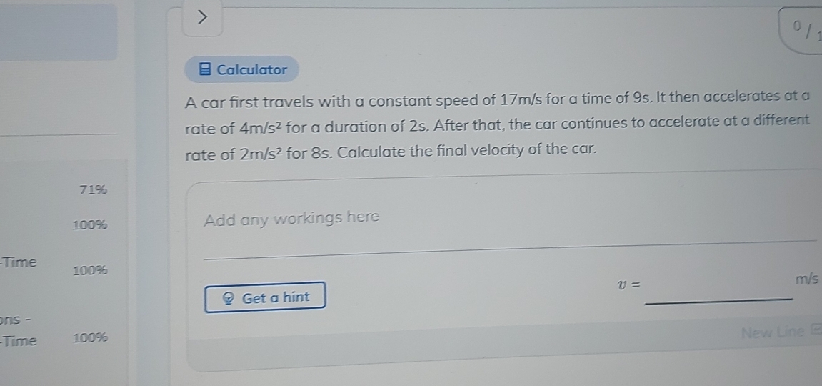 Calculator 
A car first travels with a constant speed of 17m/s for a time of 9s. It then accelerates at a 
rate of 4m/s^2 for a duration of 2s. After that, the car continues to accelerate at a different 
rate of 2m/s^2 for 8s. Calculate the final velocity of the car.
71%
100% Add any workings here 
_ 
Time 100%
Get a hint v= _
m/s
ns - 
Time 100%
New Line