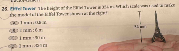 tractor-traner:
26. Eiffel Tower The height of the Eiffel Tower is 324 m. Which scale was used to make
the model of the Eiffel Tower shown at the right?
A 1mm:0.9m
54 mm
B 1mm:6m
O 1mm:30m
D 1mm:324m