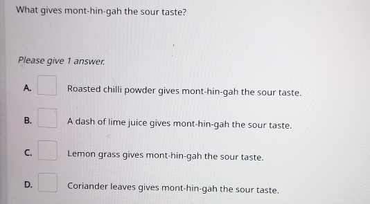 What gives mont-hin-gah the sour taste?
Please give 1 answer.
A. □ Roasted chilli powder gives mont-hin-gah the sour taste.
B. □ A dash of lime juice gives mont-hin-gah the sour taste.
C. □ Lemon grass gives mont-hin-gah the sour taste.
D. □ Coriander leaves gives mont-hin-gah the sour taste.