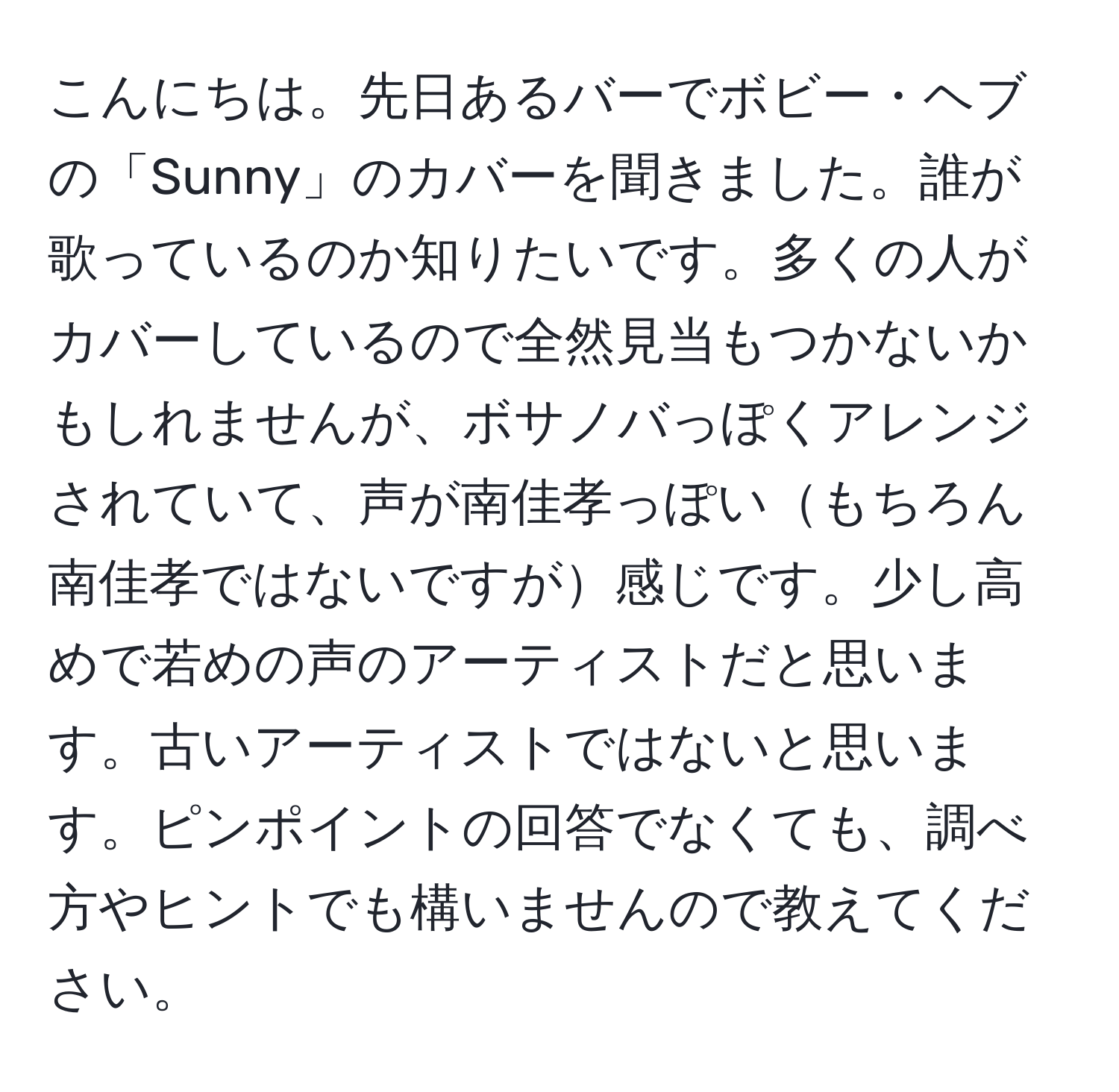 こんにちは。先日あるバーでボビー・ヘブの「Sunny」のカバーを聞きました。誰が歌っているのか知りたいです。多くの人がカバーしているので全然見当もつかないかもしれませんが、ボサノバっぽくアレンジされていて、声が南佳孝っぽいもちろん南佳孝ではないですが感じです。少し高めで若めの声のアーティストだと思います。古いアーティストではないと思います。ピンポイントの回答でなくても、調べ方やヒントでも構いませんので教えてください。