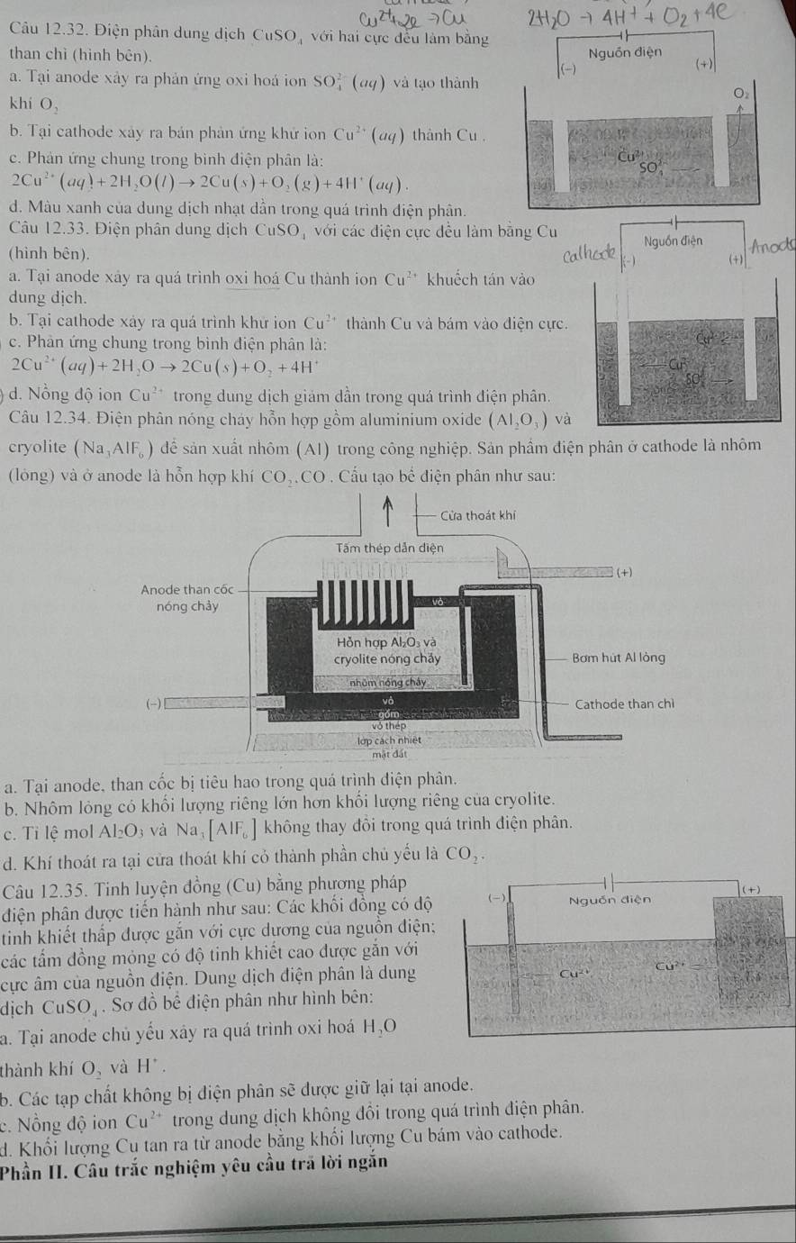 Điện phân dung dịch 6 CuSO_4 với hai cực đều làm bằng
than chì (hình bên).
a. Tại anode xây ra phản ứng oxi hoá ion SO_4^((2-)(aq) và tạo thành
khí O_2)
b. Tại cathode xảy ra bản phản ứng khử ion Cu^(2+)(aq) thành Cu
c. Phản ứng chung trong bình điện phân là: CU^2SO_4
2Cu^(2+)(aq)+2H_2O(l)to 2Cu(s)+O_2(g)+4H^+(aq).
d. Màu xanh của dung dịch nhạt dần trong quá trình điện phân.
Câu 12.33. Điện phân dung dịch CuSO với các điện cực đều làm bằng Cu
(hình bên).
a. Tại anode xáy ra quá trình oxi hoá Cu thành ion Cu^(2+) khuếch tán vào
dung dịch.
b. Tại cathode xảy ra quá trình khữ ion Cu^(2+) thành Cu và bám vào điện cực.
c. Phân ứng chung trong bình điện phân là:
x^2-2
2Cu^(2+)(aq)+2H_2Oto 2Cu(s)+O_2+4H^+
d. Nổng độ ion Cu^(2+) trong dung dịch giám dần trong quá trình điện phân.
Câu 12.34. Điện phân nóng chảy hỗn hợp gồm aluminium oxide (AI_2O_3) và
cryolite (Na_3AlF_6) để sản xuất nhôm (A1) trong công nghiệp. Sản phẩm điện phân ở cathode là nhôm
(lỏng ) và ở anode là hỗn hợp khí ở CO_2.CO. Cấu tạo bể điện phân như sau:
a. Tại anode, than cốc bị tiêu hao trong quá trình điện phân.
b. Nhôm lỏng có khối lượng riêng lớn hơn khối lượng riêng của cryolite.
c. Ti lệ mol Al_2O_3 và Na_3[AlF_6] không thay đôi trong quá trình điện phân.
d. Khí thoát ra tại cửa thoát khí cỏ thành phần chủ yếu là CO_2.
Câu 12.35. Tinh luyện đồng (Cu) bằng phương pháp
+)
điện phân được tiến hành như sau: Các khối đồng có độ (-) Nguồn điện
tinh khiết thấp được gắn với cực dương của nguồn điện;  a 
các tấm đồng mỏng có độ tinh khiết cao được gắn với
cực âm của nguồn điện. Dung dịch điện phân là dung Cu^(2+)
Cu^(2+)
dịch CuSO_4. Sơ đồ bể điện phân như hình bên:
a. Tại anode chủ yếu xây ra quá trình oxi hoá H_2O
thành khí O_2 và H^(·).
b. Các tạp chất không bị điện phân sẽ được giữ lại tại anode.
c. Nồng độ ion Cu^(2+) trong dung dịch không đồi trong quá trình điện phân.
d. Khối lượng Cu tan ra từ anode bằng khối lượng Cu bám vào cathode.
Phần II. Câu trắc nghiệm yêu cầu trã lời ngắn