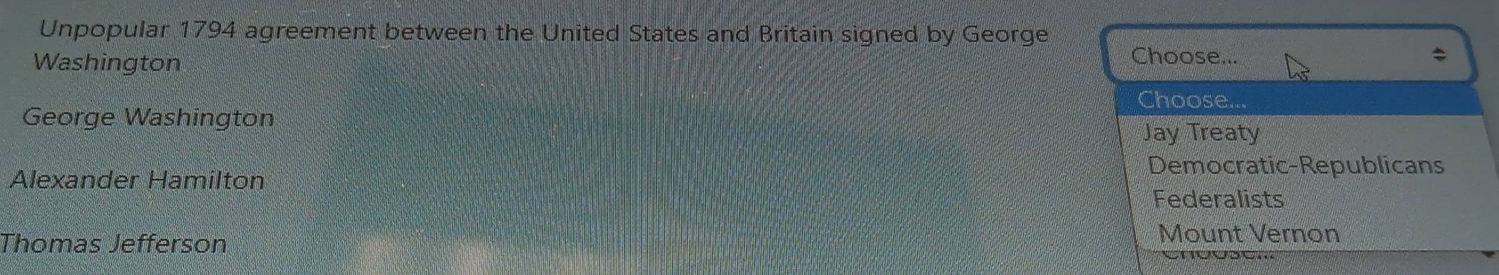 Unpopular 1794 agreement between the United States and Britain signed by George
Washington
Choose...
Choose...
George Washington
Jay Treaty
Democratic-Republicans
Alexander Hamilton
Federalists
Thomas Jefferson
Mount Vernon