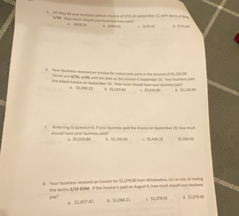On May 30 your business paid an Invoice of $715.60 dated May 12, with terms of 5/15
n/30. How much should your business have pald?
a. $608.26 b. $644.04 c. $679.82 d. $715.60
6. Your business received an invoice for motorcycle parts in the amount of $5,230.00.
Terms are 4/10, n/30, and the date on the invoice is September 10. Your business paid
the billed invoice on September 15. How much should have your business pay?
a. $5,000.20 b. $5,010.60 c. $5,020.80 d. $5,230.00
a
7. Referring to question 6, if your business paid the invoice on September 29, how much
should have your business paid?
a. $5,020.80 b. $5,230.00 c. $5,439.20 $5,500.00
8. Your business received an invoice for $1,079.00 from Wholesalers, LLC on July 10 stating
the terms 2/10 EOM. If the invoice is paid on August 9, how much should your business
pay? d. $1,079.00
a. $1,057.42 b. $1,068.21 c. $1,078.42