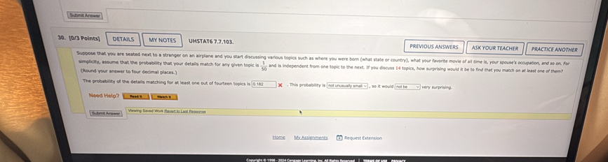 Submit Anewer 
30. [0/3 Points] DETAILs MY NOTES UHSTAT6 7.7.103. PREVIOUS ANSWERS ASK YOUR TEACHER PRACTICE ANOTHER 
Suppose that you are seated next to a stranger on an airplane and you start discussing various topics such as where you were born (what state or country), what your favorite movie of all time is, your spouse's occupation, and so on. For 
simplicity, assume that the probability that your details match for any given topic is  1/50  and is independent from one topic to the next. If you discuss 14 topics, how surprising would it be to find that you match on at least one of them? 
(Round your answer to four decimal places.) 
The probability of the detalls matching for at least one out of fourteen topics is | 0.182. This probability is [not unusually small ] , so it would [not be very surprising 
Need Help? Plead is Viehe s W 
Sulbmit Anawer Viewing Saveil Work Pevert to Last Rascord 
Home Mr Assignments Request Extension