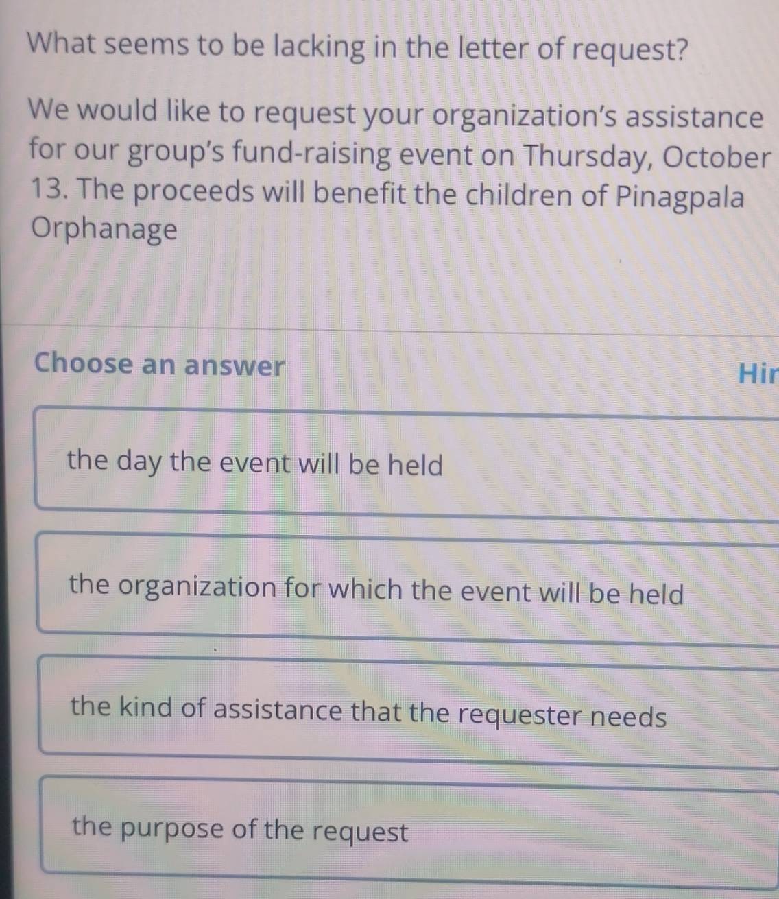 What seems to be lacking in the letter of request?
We would like to request your organization’s assistance
for our group’s fund-raising event on Thursday, October
13. The proceeds will benefit the children of Pinagpala
Orphanage
Choose an answer Hir
the day the event will be held
the organization for which the event will be held
the kind of assistance that the requester needs
the purpose of the request