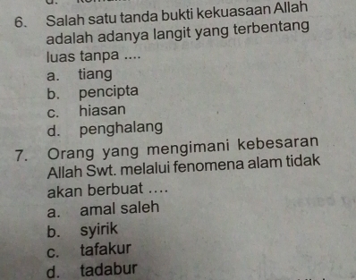 Salah satu tanda bukti kekuasaan Allah
adalah adanya langit yang terbentang
luas tanpa ....
a. tiang
b. pencipta
c. hiasan
d. penghalang
7. Orang yang mengimani kebesaran
Allah Swt. melalui fenomena alam tidak
akan berbuat ....
a. amal saleh
b. syirik
c. tafakur
d. tadabur