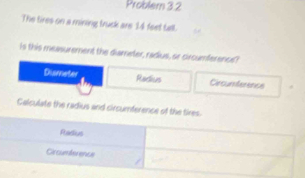 Problem 3.2
The tires on a mining truck are 14 feet tall.
Is this measurement the diameter, radius, or circumference?
Dismeter Radius Circumterence
Calculate the radius and circumference of the tires.
Radius
Circumference