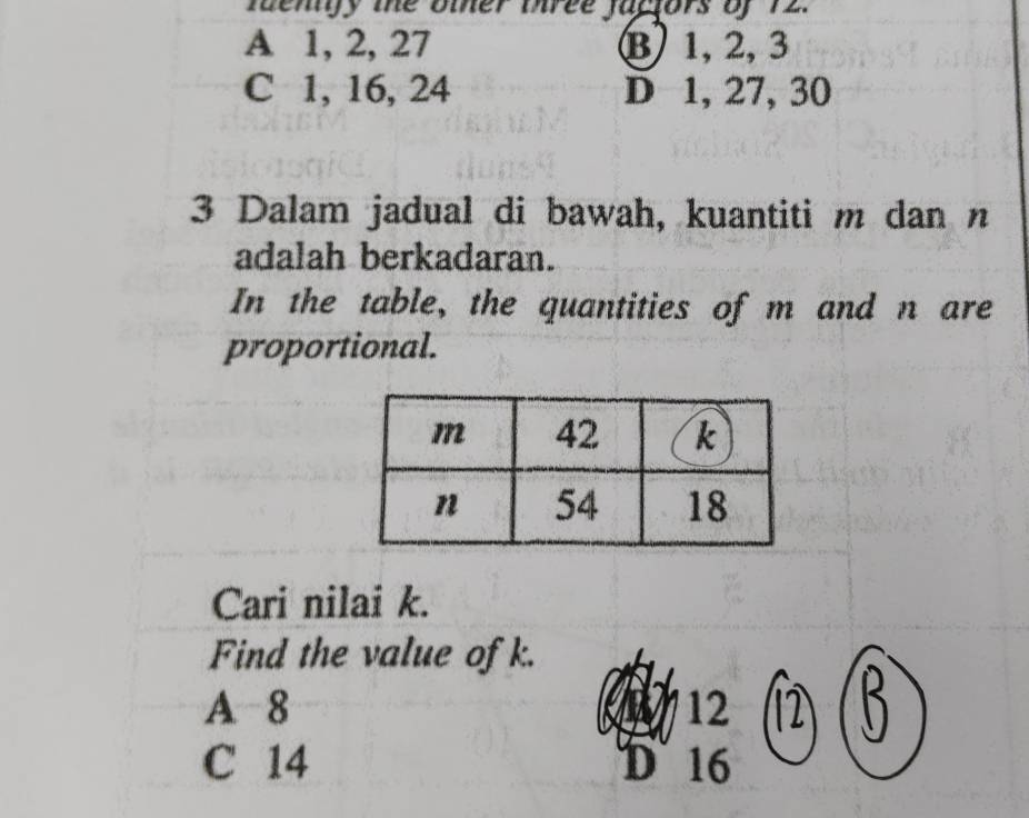 fengy the omer biree jactors of 72.
A 1, 2, 27 B 1, 2, 3
C 1, 16, 24 D 1, 27, 30
3 Dalam jadual di bawah, kuantiti m dan n
adalah berkadaran.
In the table, the quantities of m and n are
proportional.
Cari nilai k.
Find the value of k.
A 8 12 2 
C 14 D 16