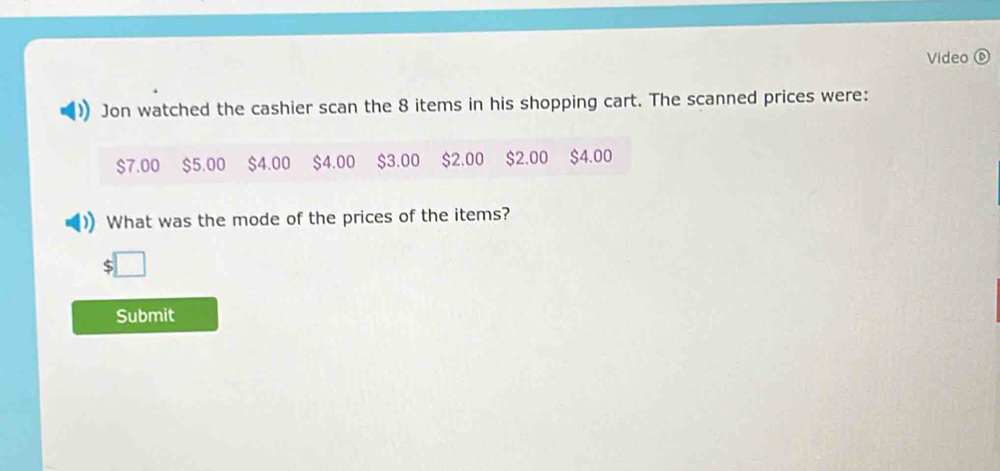 Video ⑥ 
Jon watched the cashier scan the 8 items in his shopping cart. The scanned prices were:
$7.00 $5.00 $4.00 $4.00 $3.00 $2.00 $2.00 $4.00
What was the mode of the prices of the items? 
Submit