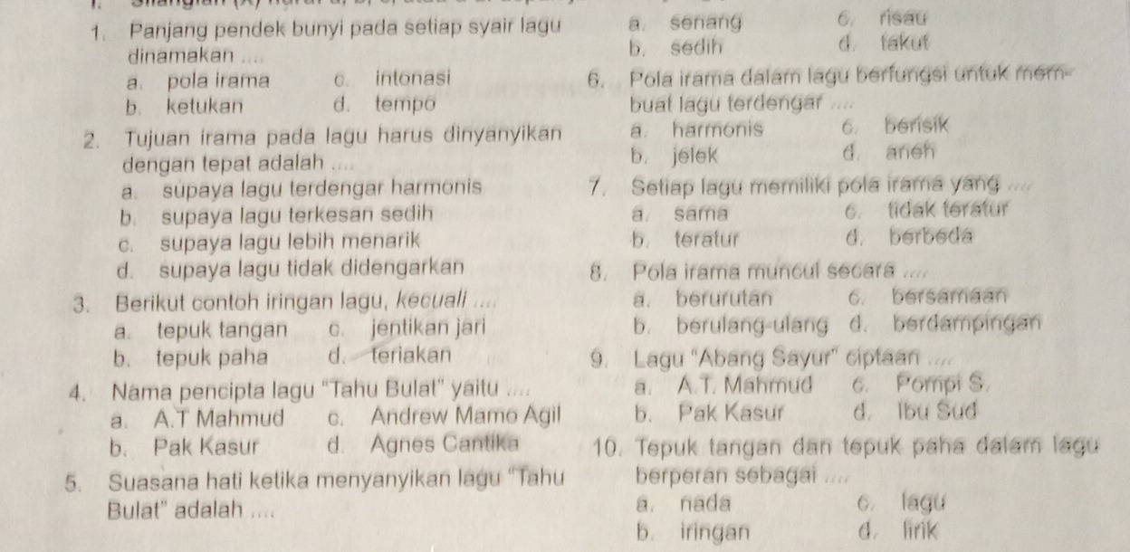 Panjang pendek bunyi pada setiap syair lagu a. senang 6 risau
dinamakan .... b. sedih d takut
a. pola irama c. intonasi 6. Pola irama dalam lagu berfungsi untuk mem
b. ketukan d. tempo buat lagu terdengar ....
2. Tujuan irama pada lagu harus dinyanyikan a harmonis 6 berisik
dengan tepat adalah b. jelek d aneh
a. supaya lagu terdengar harmonis 7. Setiap lagu memiliki pola irama yang ....
b. supaya lagu terkesan sedih a sama 6. tidak teratur
c. supaya lagu lebih menarik b. teratur d. berbeda
d. supaya lagu tidak didengarkan 8. Pola irama muncul secara ....
3. Berikut contoh iringan lagu, kecuali .... a. berurutan 6. bersamaan
a. tepuk tangan c. jentikan jari b. berulang-ulang d. berdampingan
b. tepuk paha d. teriakan 9. Lagu “Abang Sayur' ciptaan 
4. Nama pencipta lagu “Tahu Bulat” yaitu .... a. A.T. Mahmud 6. Pompi S.
a. A.T Mahmud c. Andrew Mamo Agil b. Pak Kasur d. Ibu Sud
b. Pak Kasur d. Agnes Cantika 10. Tepuk tangan dan tepuk paha dalam lagu
5. Suasana hati ketika menyanyikan lagu “Tahu berperan sebagai ....
Bulat' adalah .... a. nada c. lagu
b. iringan d lirik