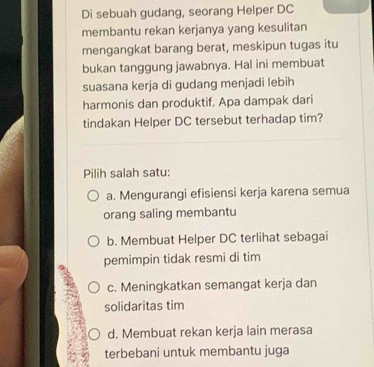 Di sebuah gudang, seorang Helper DC
membantu rekan kerjanya yang kesulitan
mengangkat barang berat, meskipun tugas itu
bukan tanggung jawabnya. Hal ini membuat
suasana kerja di gudang menjadi lebih
harmonis dan produktif. Apa dampak dari
tindakan Helper DC tersebut terhadap tim?
Pilih salah satu:
a. Mengurangi efisiensi kerja karena semua
orang saling membantu
b. Membuat Helper DC terlihat sebagai
pemimpin tidak resmi di tim
c. Meningkatkan semangat kerja dan
solidaritas tim
d. Membuat rekan kerja lain merasa
terbebani untuk membantu juga