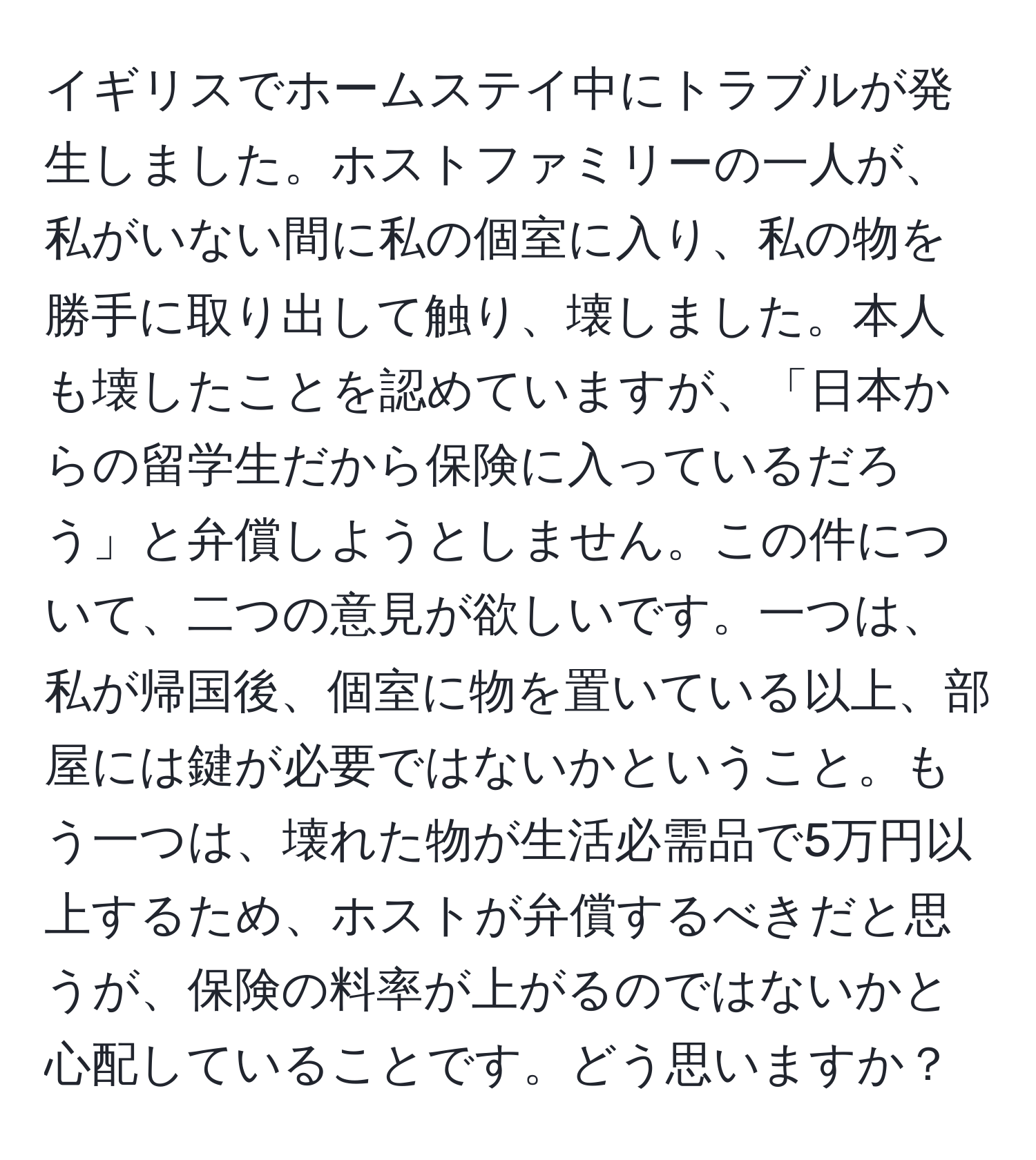 イギリスでホームステイ中にトラブルが発生しました。ホストファミリーの一人が、私がいない間に私の個室に入り、私の物を勝手に取り出して触り、壊しました。本人も壊したことを認めていますが、「日本からの留学生だから保険に入っているだろう」と弁償しようとしません。この件について、二つの意見が欲しいです。一つは、私が帰国後、個室に物を置いている以上、部屋には鍵が必要ではないかということ。もう一つは、壊れた物が生活必需品で5万円以上するため、ホストが弁償するべきだと思うが、保険の料率が上がるのではないかと心配していることです。どう思いますか？