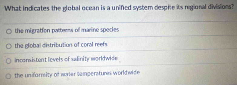 What indicates the global ocean is a unified system despite its regional divisions?
the migration patterns of marine species
the global distribution of coral reefs
inconsistent levels of salinity worldwide
the uniformity of water temperatures worldwide